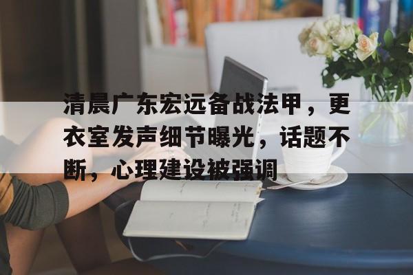 kaiyun app-清晨广东宏远备战法甲，更衣室发声细节曝光，话题不断，心理建设被强调的简单介绍-kaiyun app