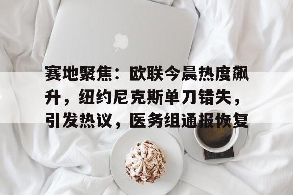 开云网页版-赛地聚焦：欧联今晨热度飙升，纽约尼克斯单刀错失，引发热议，医务组通报恢复的简单介绍-开云网页版